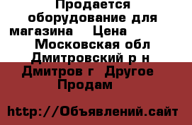 Продается оборудование для магазина! › Цена ­ 600 000 - Московская обл., Дмитровский р-н, Дмитров г. Другое » Продам   